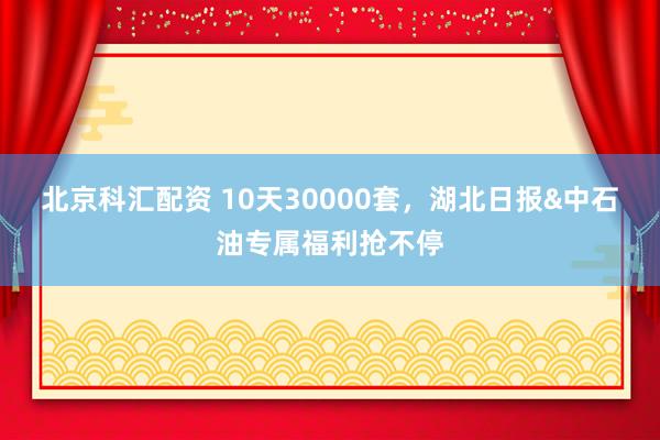 北京科汇配资 10天30000套，湖北日报&中石油专属福利抢不停