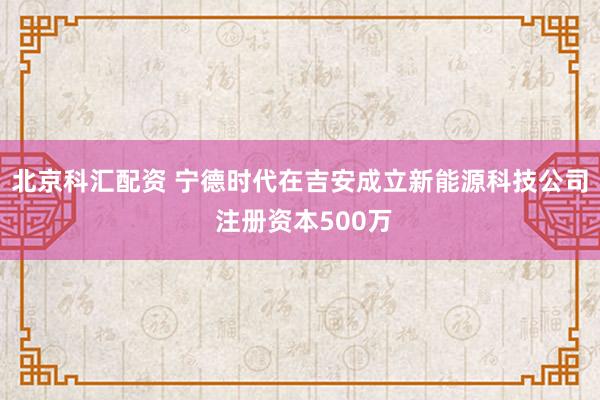 北京科汇配资 宁德时代在吉安成立新能源科技公司 注册资本500万