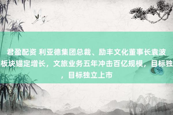 君盈配资 利亚德集团总裁、励丰文化董事长袁波：三大板块锚定增长，文旅业务五年冲击百亿规模，目标独立上市