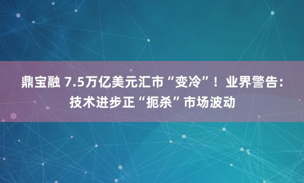 鼎宝融 7.5万亿美元汇市“变冷”！业界警告：技术进步正“扼杀”市场波动