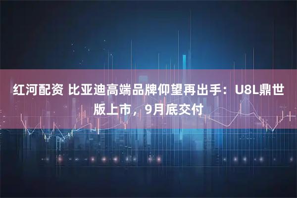 红河配资 比亚迪高端品牌仰望再出手：U8L鼎世版上市，9月底交付