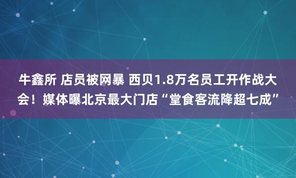 牛鑫所 店员被网暴 西贝1.8万名员工开作战大会！媒体曝北京最大门店“堂食客流降超七成”