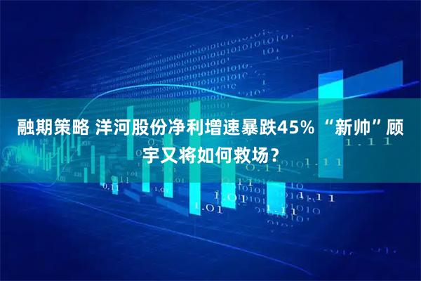 融期策略 洋河股份净利增速暴跌45% “新帅”顾宇又将如何救场？