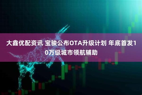 大鑫优配资讯 宝骏公布OTA升级计划 年底首发10万级城市领航辅助