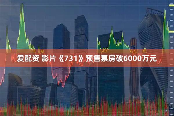 爱配资 影片《731》预售票房破6000万元