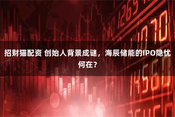 招财猫配资 创始人背景成谜，海辰储能的IPO隐忧何在？
