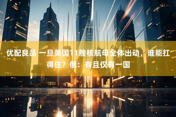 优配良品 一旦美国11艘核航母全体出动，谁能扛得住？俄：有且仅有一国