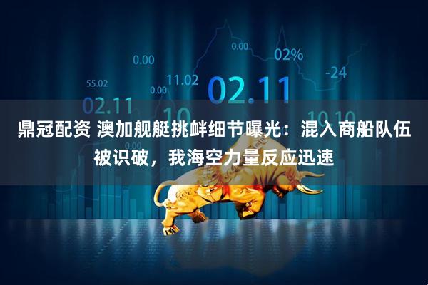 鼎冠配资 澳加舰艇挑衅细节曝光：混入商船队伍被识破，我海空力量反应迅速