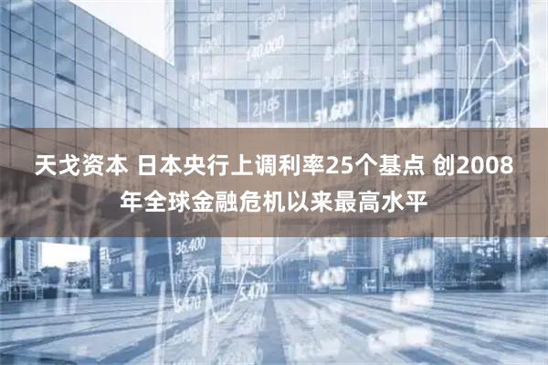 天戈资本 日本央行上调利率25个基点 创2008年全球金融危机以来最高水平