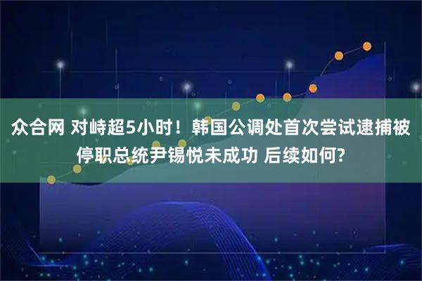 众合网 对峙超5小时！韩国公调处首次尝试逮捕被停职总统尹锡悦未成功 后续如何?