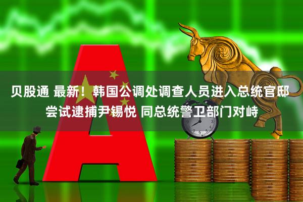 贝股通 最新！韩国公调处调查人员进入总统官邸 尝试逮捕尹锡悦 同总统警卫部门对峙