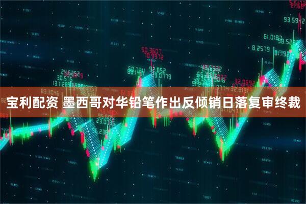 宝利配资 墨西哥对华铅笔作出反倾销日落复审终裁