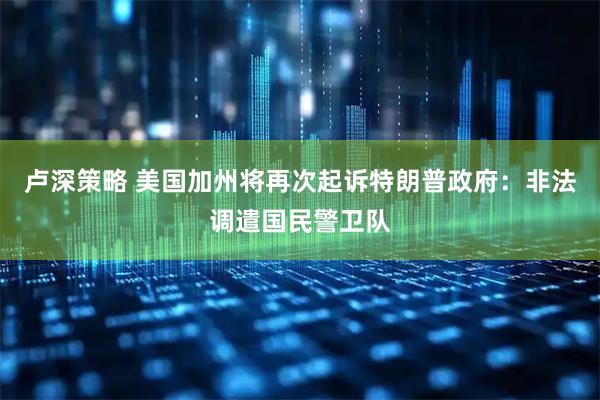 卢深策略 美国加州将再次起诉特朗普政府：非法调遣国民警卫队