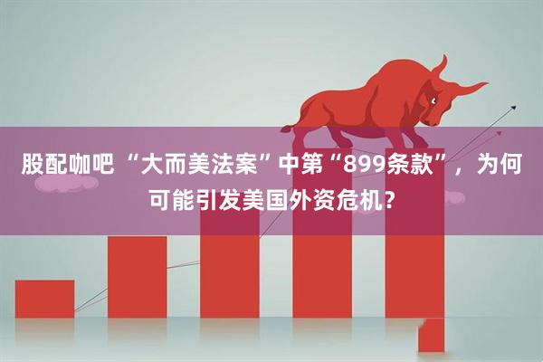 股配咖吧 “大而美法案”中第“899条款”，为何可能引发美国外资危机？