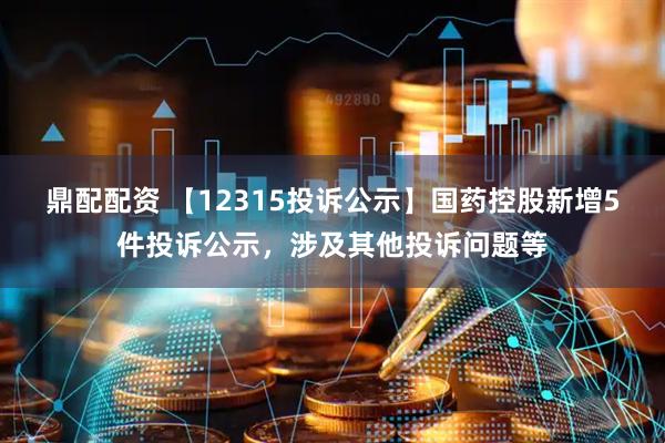 鼎配配资 【12315投诉公示】国药控股新增5件投诉公示，涉及其他投诉问题等
