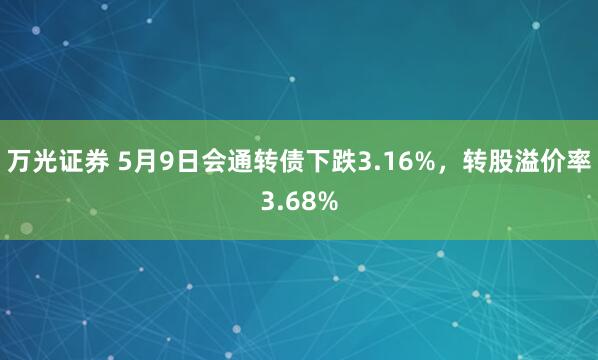 万光证券 5月9日会通转债下跌3.16%，转股溢价率3.68%