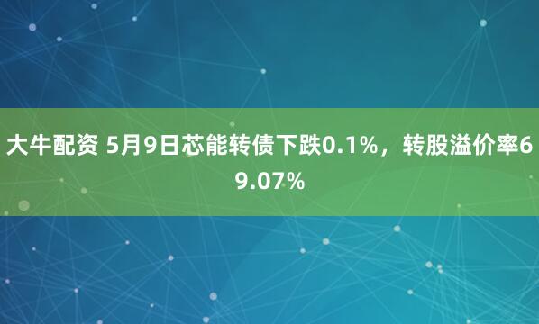 大牛配资 5月9日芯能转债下跌0.1%，转股溢价率69.07%