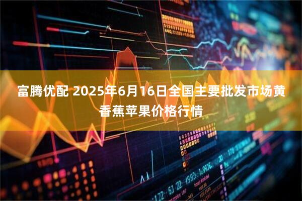 富腾优配 2025年6月16日全国主要批发市场黄香蕉苹果价格行情