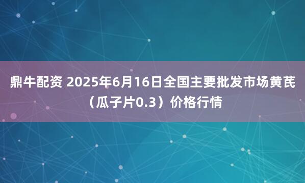 鼎牛配资 2025年6月16日全国主要批发市场黄芪（瓜子片0.3）价格行情