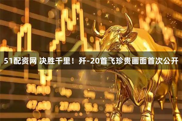 51配资网 决胜千里！歼-20首飞珍贵画面首次公开
