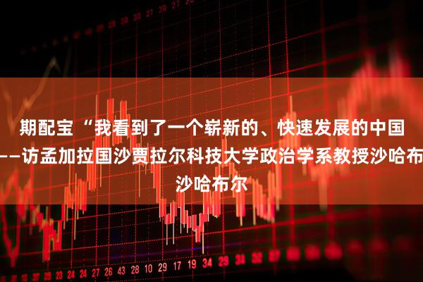 期配宝 “我看到了一个崭新的、快速发展的中国”——访孟加拉国沙贾拉尔科技大学政治学系教授沙哈布尔