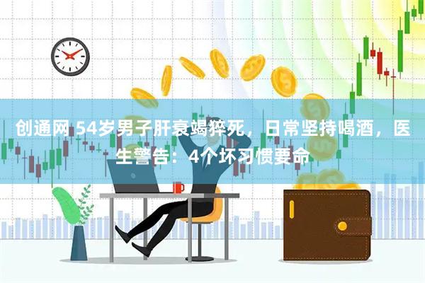 创通网 54岁男子肝衰竭猝死，日常坚持喝酒，医生警告：4个坏习惯要命