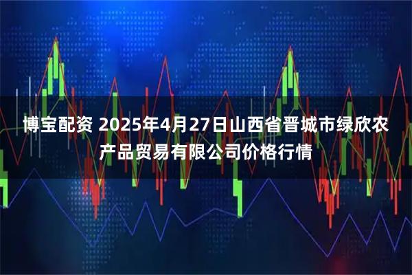 博宝配资 2025年4月27日山西省晋城市绿欣农产品贸易有限公司价格行情