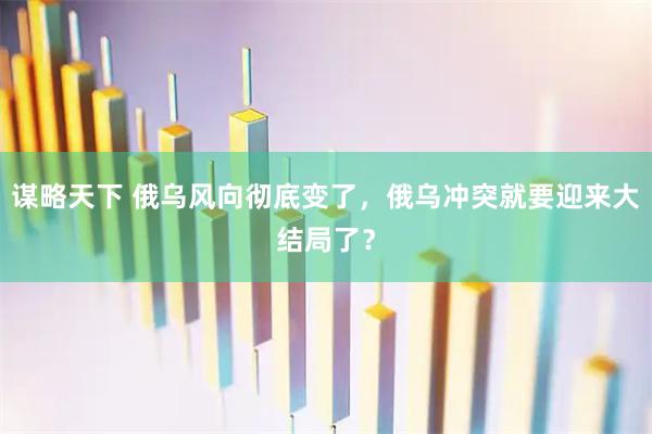 谋略天下 俄乌风向彻底变了，俄乌冲突就要迎来大结局了？