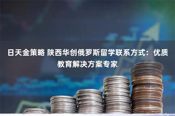 日天金策略 陕西华创俄罗斯留学联系方式：优质教育解决方案专家