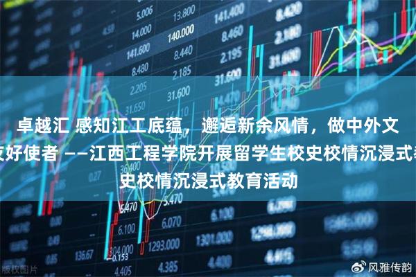 卓越汇 感知江工底蕴，邂逅新余风情，做中外文化交流友好使者 ——江西工程学院开展留学生校史校情沉浸式教育活动