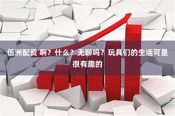 伍洲配资 啊？什么？无聊吗？玩具们的生活可是很有趣的
