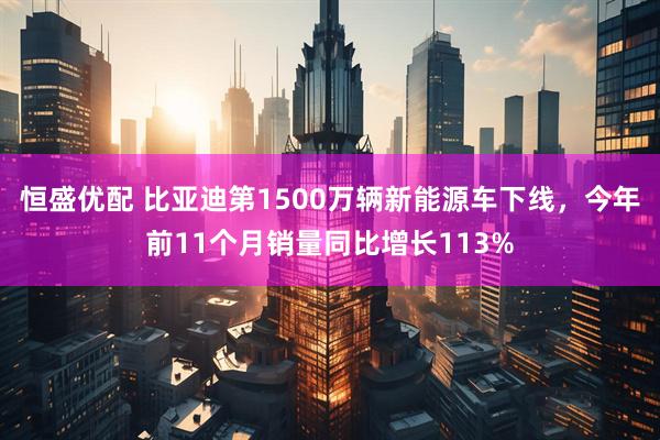 恒盛优配 比亚迪第1500万辆新能源车下线，今年前11个月销量同比增长113%