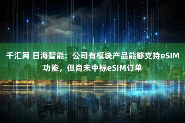 千汇网 日海智能：公司有模块产品能够支持eSIM功能，但尚未中标eSIM订单
