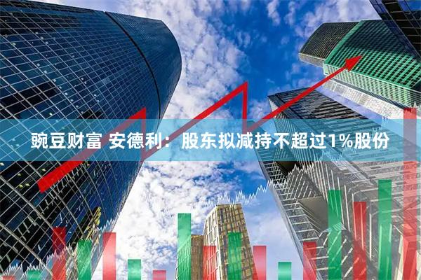 豌豆财富 安德利：股东拟减持不超过1%股份