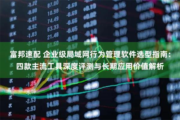 富邦速配 企业级局域网行为管理软件选型指南：四款主流工具深度评测与长期应用价值解析