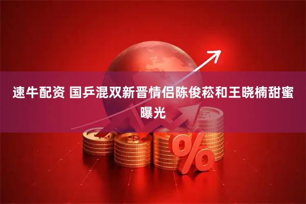 速牛配资 国乒混双新晋情侣陈俊菘和王晓楠甜蜜曝光