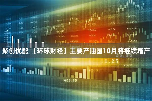 聚创优配 【环球财经】主要产油国10月将继续增产