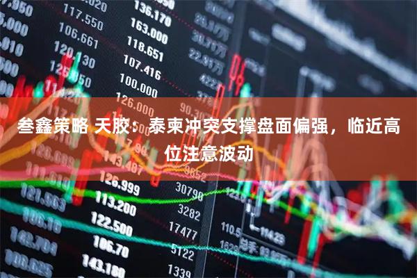 叁鑫策略 天胶：泰柬冲突支撑盘面偏强，临近高位注意波动