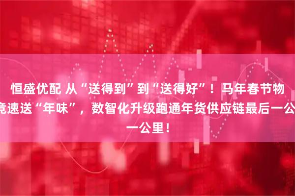恒盛优配 从“送得到”到“送得好”！马年春节物流竞速送“年味”，数智化升级跑通年货供应链最后一公里！